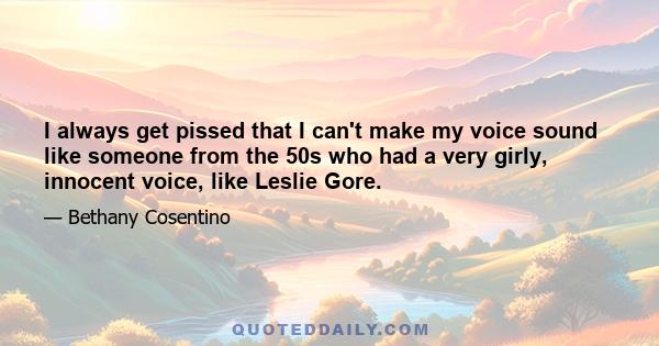 I always get pissed that I can't make my voice sound like someone from the 50s who had a very girly, innocent voice, like Leslie Gore.