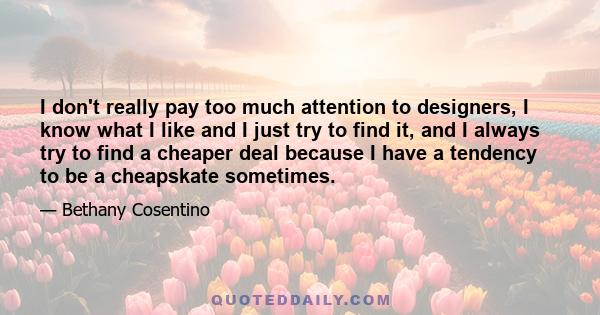 I don't really pay too much attention to designers, I know what I like and I just try to find it, and I always try to find a cheaper deal because I have a tendency to be a cheapskate sometimes.