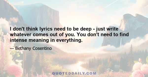 I don't think lyrics need to be deep - just write whatever comes out of you. You don't need to find intense meaning in everything.