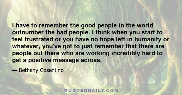 I have to remember the good people in the world outnumber the bad people. I think when you start to feel frustrated or you have no hope left in humanity or whatever, you've got to just remember that there are people out 