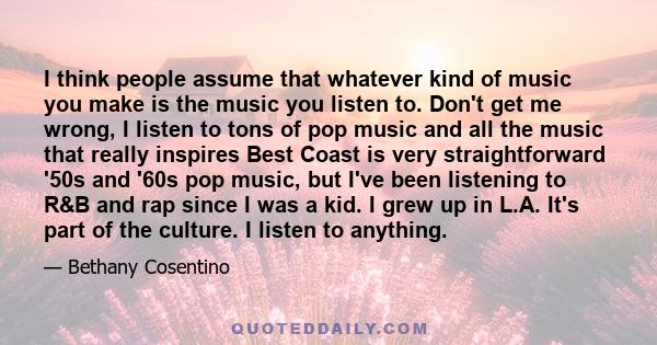 I think people assume that whatever kind of music you make is the music you listen to. Don't get me wrong, I listen to tons of pop music and all the music that really inspires Best Coast is very straightforward '50s and 