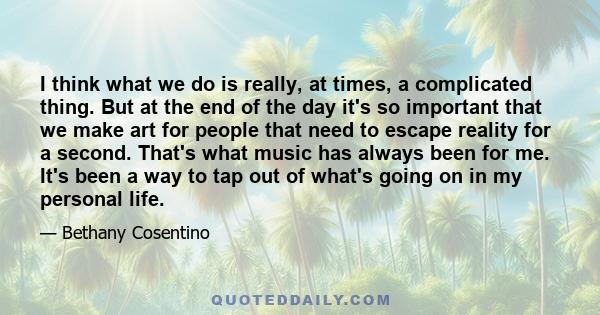 I think what we do is really, at times, a complicated thing. But at the end of the day it's so important that we make art for people that need to escape reality for a second. That's what music has always been for me.