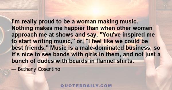 I'm really proud to be a woman making music. Nothing makes me happier than when other women approach me at shows and say, You've inspired me to start writing music, or, I feel like we could be best friends. Music is a