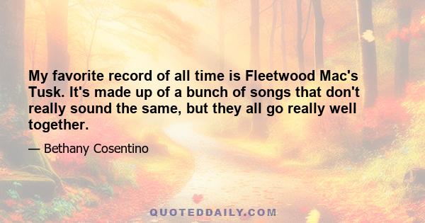 My favorite record of all time is Fleetwood Mac's Tusk. It's made up of a bunch of songs that don't really sound the same, but they all go really well together.