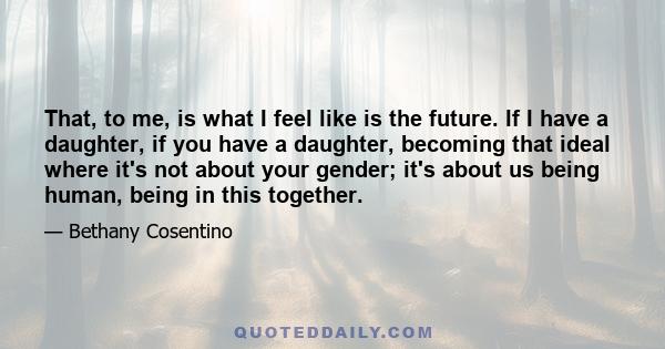 That, to me, is what I feel like is the future. If I have a daughter, if you have a daughter, becoming that ideal where it's not about your gender; it's about us being human, being in this together.