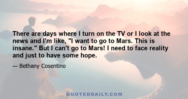 There are days where I turn on the TV or I look at the news and I'm like, I want to go to Mars. This is insane. But I can't go to Mars! I need to face reality and just to have some hope.