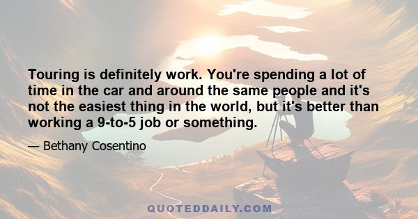 Touring is definitely work. You're spending a lot of time in the car and around the same people and it's not the easiest thing in the world, but it's better than working a 9-to-5 job or something.