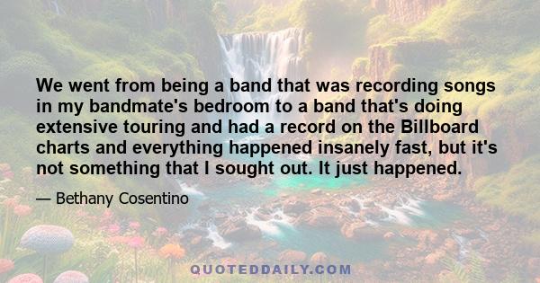 We went from being a band that was recording songs in my bandmate's bedroom to a band that's doing extensive touring and had a record on the Billboard charts and everything happened insanely fast, but it's not something 