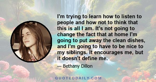 I'm trying to learn how to listen to people and how not to think that this is all I am. It's not going to change the fact that at home I'm going to put away the clean dishes, and I'm going to have to be nice to my