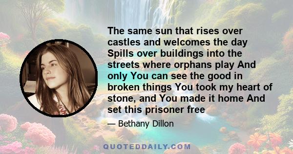 The same sun that rises over castles and welcomes the day Spills over buildings into the streets where orphans play And only You can see the good in broken things You took my heart of stone, and You made it home And set 