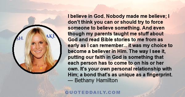 I believe in God. Nobody made me believe; I don't think you can or should try to force someone to believe something. And even though my parents taught me stuff about God and read Bible stories to me from as early as I