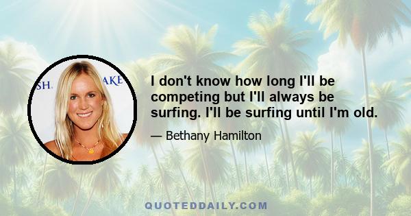 I don't know how long I'll be competing but I'll always be surfing. I'll be surfing until I'm old.