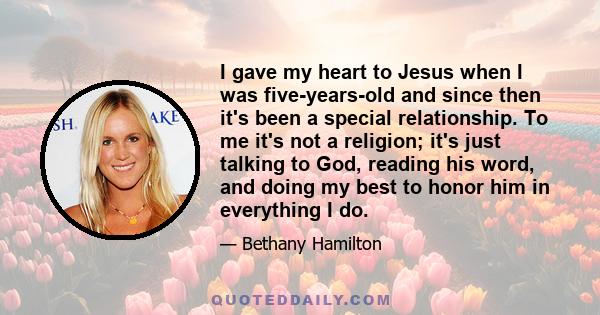 I gave my heart to Jesus when I was five-years-old and since then it's been a special relationship. To me it's not a religion; it's just talking to God, reading his word, and doing my best to honor him in everything I