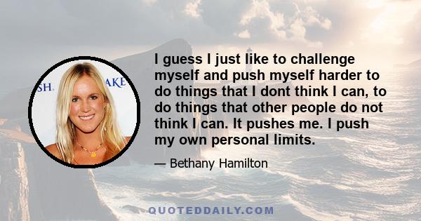 I guess I just like to challenge myself and push myself harder to do things that I dont think I can, to do things that other people do not think I can. It pushes me. I push my own personal limits.