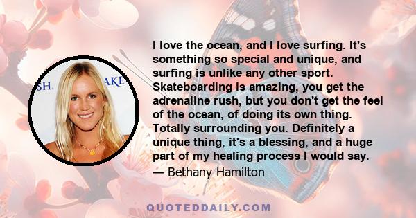 I love the ocean, and I love surfing. It's something so special and unique, and surfing is unlike any other sport. Skateboarding is amazing, you get the adrenaline rush, but you don't get the feel of the ocean, of doing 