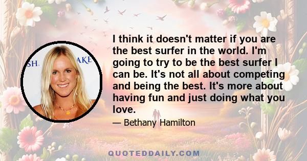 I think it doesn't matter if you are the best surfer in the world. I'm going to try to be the best surfer I can be. It's not all about competing and being the best. It's more about having fun and just doing what you