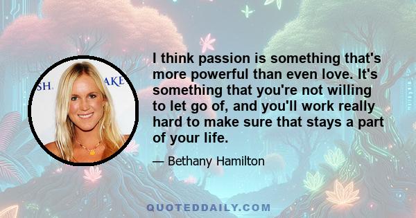 I think passion is something that's more powerful than even love. It's something that you're not willing to let go of, and you'll work really hard to make sure that stays a part of your life.