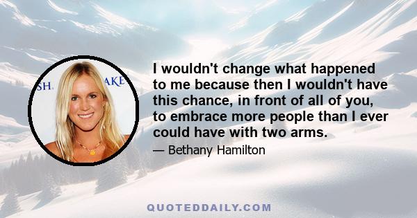 I wouldn't change what happened to me because then I wouldn't have this chance, in front of all of you, to embrace more people than I ever could have with two arms.