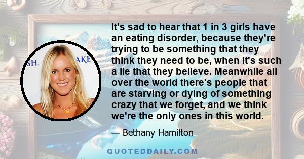 It's sad to hear that 1 in 3 girls have an eating disorder, because they're trying to be something that they think they need to be, when it's such a lie that they believe. Meanwhile all over the world there's people