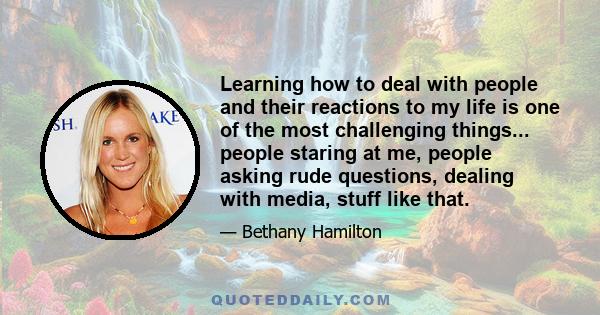 Learning how to deal with people and their reactions to my life is one of the most challenging things... people staring at me, people asking rude questions, dealing with media, stuff like that.