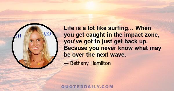 Life is a lot like surfing… When you get caught in the impact zone, you’ve got to just get back up. Because you never know what may be over the next wave.