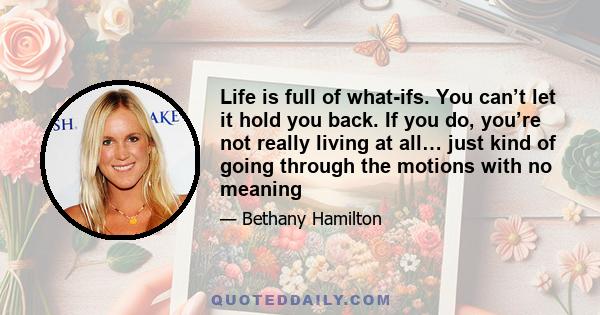 Life is full of what-ifs. You can’t let it hold you back. If you do, you’re not really living at all… just kind of going through the motions with no meaning