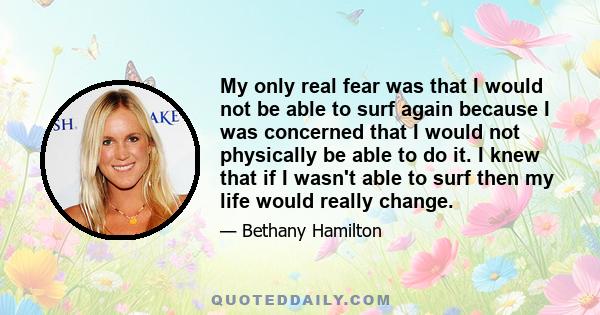 My only real fear was that I would not be able to surf again because I was concerned that I would not physically be able to do it. I knew that if I wasn't able to surf then my life would really change.