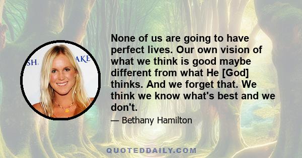 None of us are going to have perfect lives. Our own vision of what we think is good maybe different from what He [God] thinks. And we forget that. We think we know what's best and we don't.