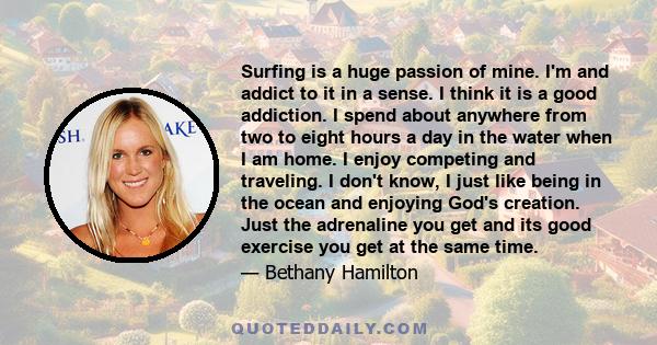 Surfing is a huge passion of mine. I'm and addict to it in a sense. I think it is a good addiction. I spend about anywhere from two to eight hours a day in the water when I am home. I enjoy competing and traveling. I