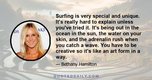 Surfing is very special and unique. It's really hard to explain unless you've tried it. It's being out in the ocean in the sun, the water on your skin, and the adrenalin rush when you catch a wave. You have to be