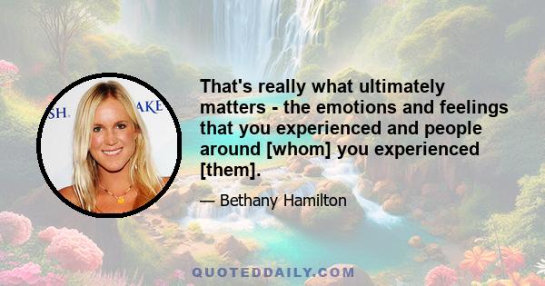 That's really what ultimately matters - the emotions and feelings that you experienced and people around [whom] you experienced [them].