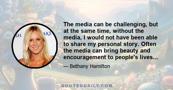 The media can be challenging, but at the same time, without the media, I would not have been able to share my personal story. Often the media can bring beauty and encouragement to people's lives...