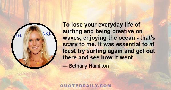 To lose your everyday life of surfing and being creative on waves, enjoying the ocean - that's scary to me. It was essential to at least try surfing again and get out there and see how it went.