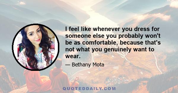 I feel like whenever you dress for someone else you probably won't be as comfortable, because that's not what you genuinely want to wear.