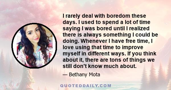 I rarely deal with boredom these days. I used to spend a lot of time saying I was bored until I realized there is always something I could be doing. Whenever I have free time, I love using that time to improve myself in 