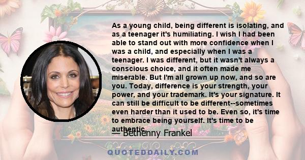 As a young child, being different is isolating, and as a teenager it's humiliating. I wish I had been able to stand out with more confidence when I was a child, and especially when I was a teenager. I was different, but 