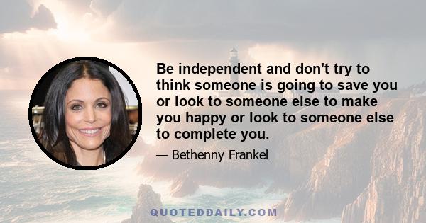 Be independent and don't try to think someone is going to save you or look to someone else to make you happy or look to someone else to complete you.