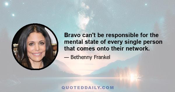 Bravo can't be responsible for the mental state of every single person that comes onto their network.