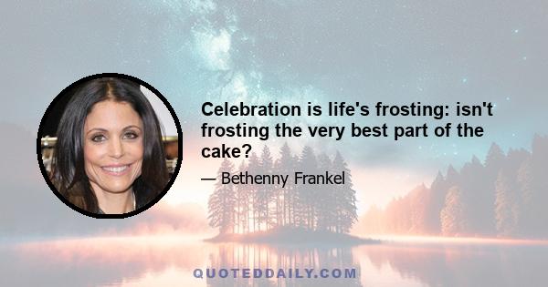 Celebration is life's frosting: isn't frosting the very best part of the cake?