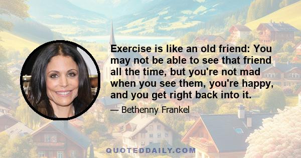 Exercise is like an old friend: You may not be able to see that friend all the time, but you're not mad when you see them, you're happy, and you get right back into it.