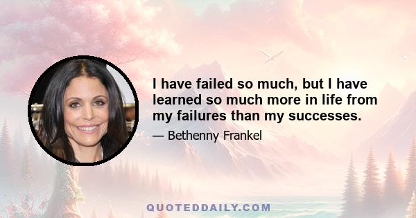 I have failed so much, but I have learned so much more in life from my failures than my successes.