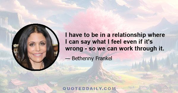 I have to be in a relationship where I can say what I feel even if it's wrong - so we can work through it.