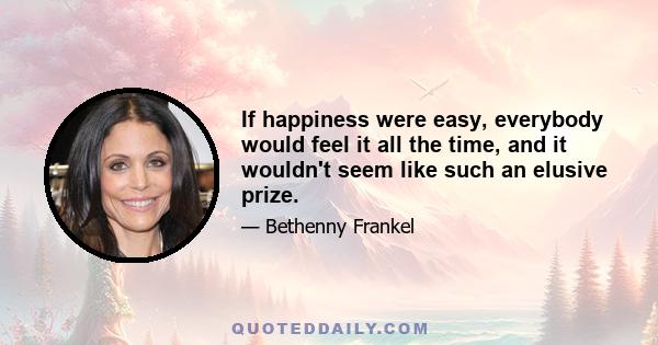 If happiness were easy, everybody would feel it all the time, and it wouldn't seem like such an elusive prize.