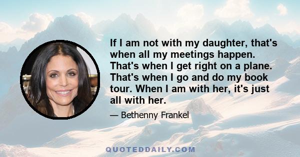 If I am not with my daughter, that's when all my meetings happen. That's when I get right on a plane. That's when I go and do my book tour. When I am with her, it's just all with her.