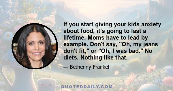 If you start giving your kids anxiety about food, it's going to last a lifetime. Moms have to lead by example. Don't say, Oh, my jeans don't fit, or Oh, I was bad. No diets. Nothing like that.