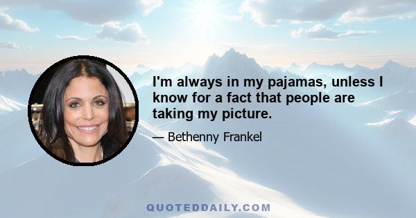 I'm always in my pajamas, unless I know for a fact that people are taking my picture.