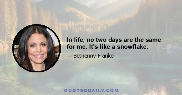 In life, no two days are the same for me. It's like a snowflake.