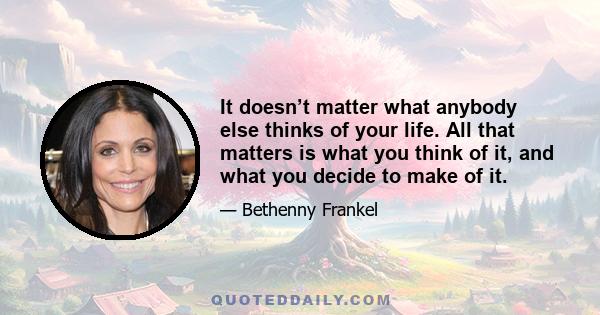 It doesn’t matter what anybody else thinks of your life. All that matters is what you think of it, and what you decide to make of it.