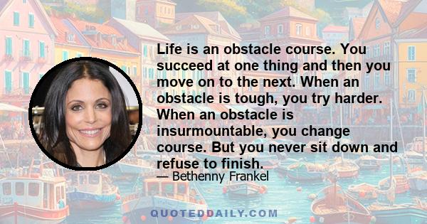 Life is an obstacle course. You succeed at one thing and then you move on to the next. When an obstacle is tough, you try harder. When an obstacle is insurmountable, you change course. But you never sit down and refuse