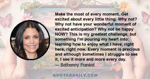 Make the most of every moment. Get excited about every little thing. Why not? Why not have your wonderful moment of excited anticipation? Why not be happy NOW? This is my greatest challenge, but something I'm pouring my 